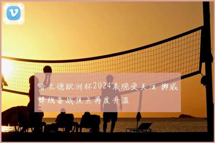 哈兰德欧洲杯2024表现受关注 挪威锋线备战焦点再度升温