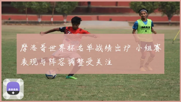 摩洛哥世界杯名单战绩出炉 小组赛表现与阵容调整受关注