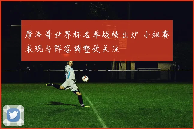 摩洛哥世界杯名单战绩出炉 小组赛表现与阵容调整受关注