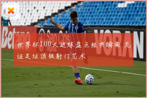 世界杯100大进球盘点经典瞬间 见证足坛顶级射门艺术