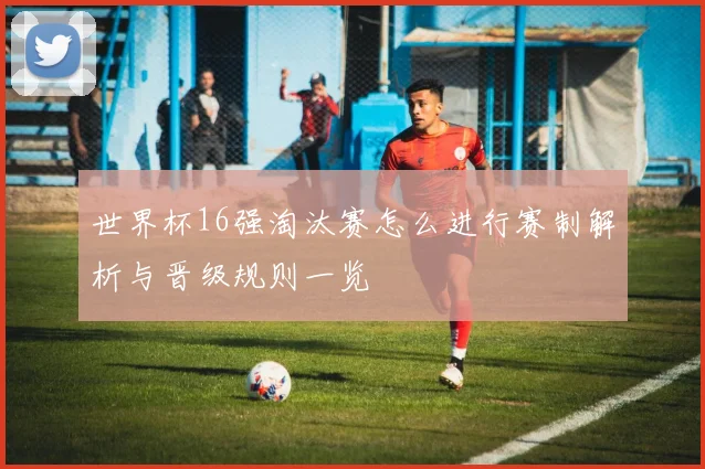 世界杯16强淘汰赛怎么进行赛制解析与晋级规则一览