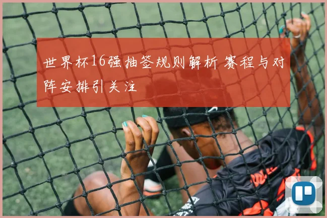 世界杯16强抽签规则解析 赛程与对阵安排引关注