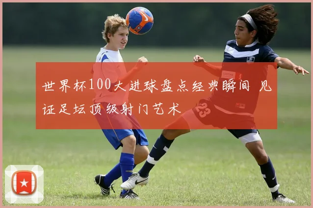 世界杯100大进球盘点经典瞬间 见证足坛顶级射门艺术