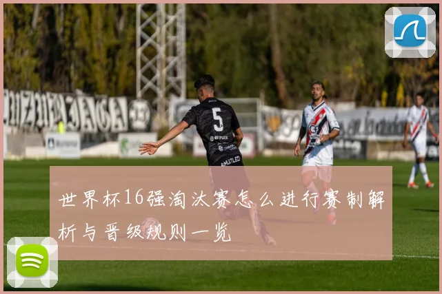 世界杯16强淘汰赛怎么进行赛制解析与晋级规则一览