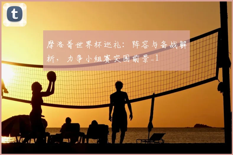 摩洛哥世界杯巡礼：阵容与备战解析，力争小组赛突围前景_1