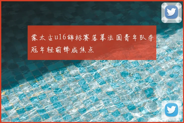 蒙太古u16锦标赛落幕法国青年队夺冠年轻前锋成焦点