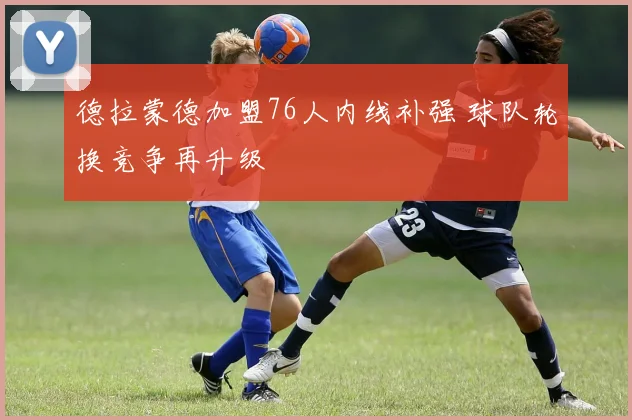 德拉蒙德加盟76人内线补强 球队轮换竞争再升级